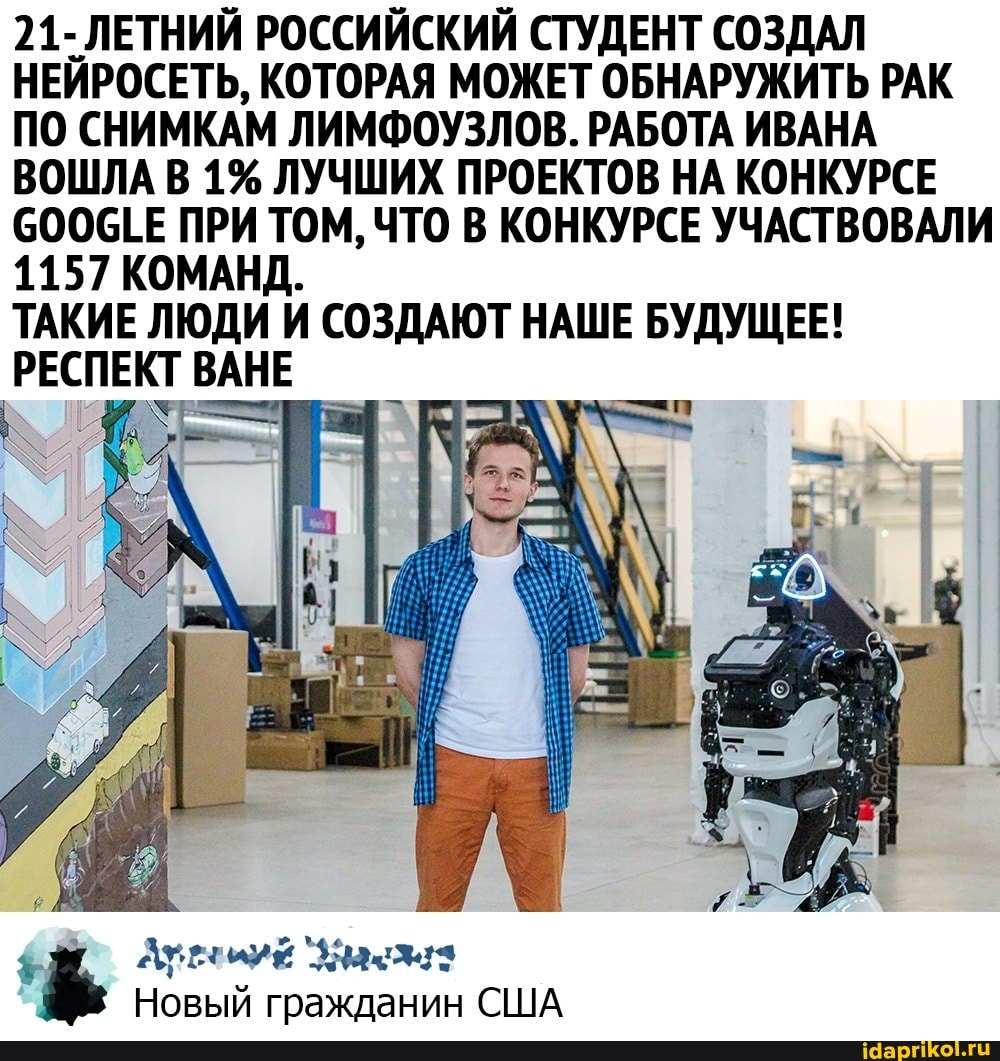 21- ЛЕТНИЙ РОССИЙСКИЙ СТУДЕНТ СОЗДАЛ НЕЙРОСЕТЬ, КОТОРАЯ МОЖЕТ ОБНАРУЖИТЬ РАК ПО СНИМКАМ ЛИМФОУЗЛОВ. РАБОТА ИВАНА ВОШЛА В 1% ЛУЧШИХ ПРОЕКТОВ НА КОНКУРСЕ СООСТЕ ПРИ ТОМ, ЧТО В КОНКУРСЕ УЧАСТВОВАЛИ
1157 КОМАНД.
ТАКИЕ ЛЮДИ И СОЗДАЮТ НАШЕ БУДУЩЕЕ!
ВАНЕ
Новый гражданин США