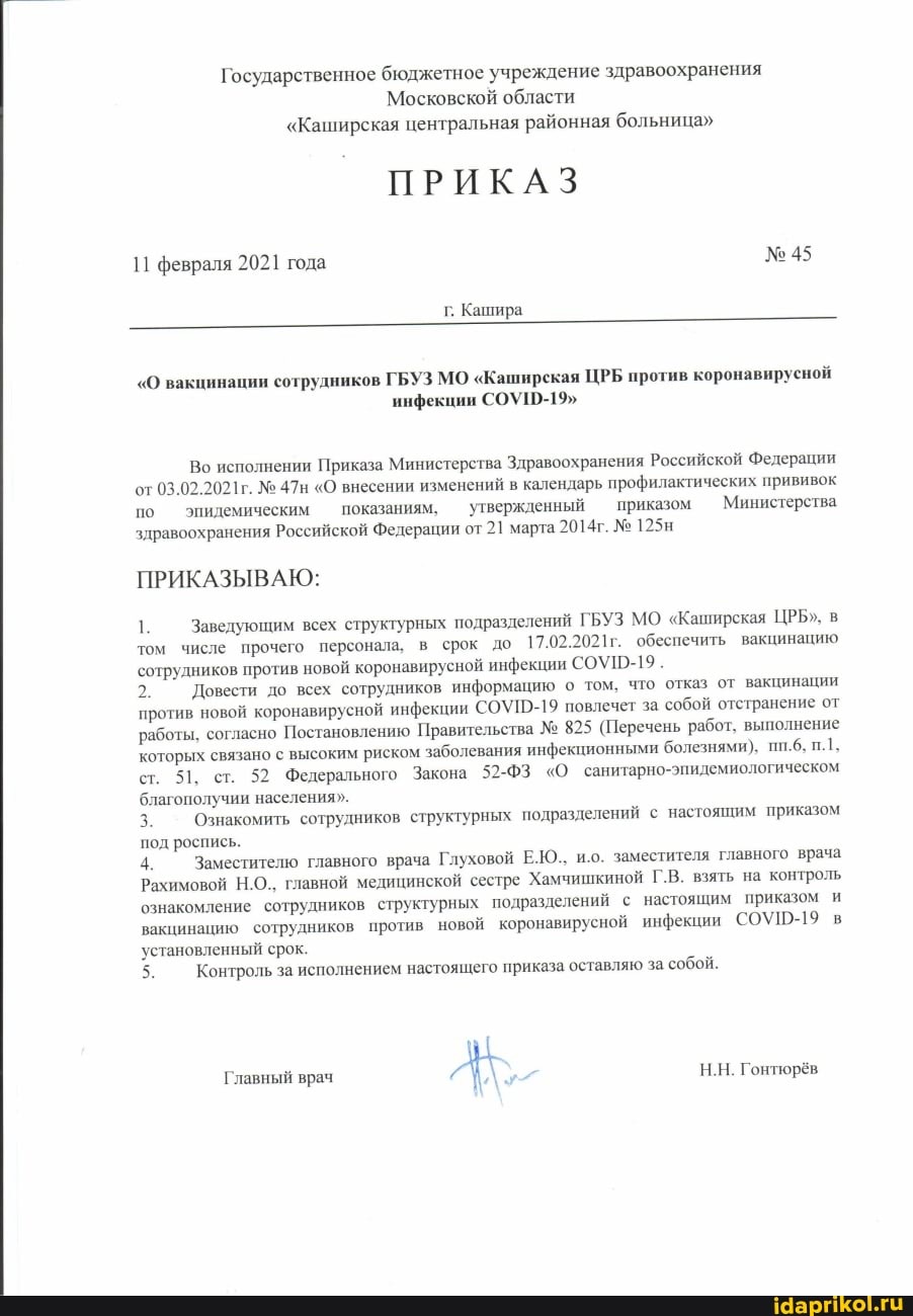 Государственное бюджетное учреждение здравоохранения
Московской области
"Каширская центральная районная больница"
ПРИКАЗ
февраля 2021 года
г. Кашира
"О вакцинации сотрудников ГБУЗ МО "Каширская ЦРБ против коронавирусной инфекции СОУ1-19"
Во исполнении Приказа Министерства Здравоохранения Российской Федерации от 03.02.2021г. "О внесении изменений в календарь профилактических прививок по эпидемическим показаниям, утвержденный приказом Министерства здравоохранения Российской Федерации от 21 марта 2014г. 125н
ПРИКАЗЫВАЮ:
1. Заведующим всех структурных подразделений ГБУЗ МО "Каширская ЦРБ", в том числе прочего персонала, в срок до 17.02.2021г. обеспечить вакцинацию сотрудников против новой коронавирусной инфекции
2. Довести до всех сотрудников информацию о том, что отказ от вакцинации против новой коронавирусной инфекции СОУП-19 повлечет за собой отстранение от работы, согласно Постановлению Правительства 825 (Перечень работ, выполнение которых связано с высоким риском заболевания инфекционными болезнями). пп.6.
ст. ст. 52 Федерального Закона 52-ФЗ "О санитарно- благополучии населения".
3. Ознакомить сотрудников структурных подразделений с настоящим приказом под роспись.
4. Заместителю главного врача Глуховой Е.Ю., и.о. заместителя главного врача
Рахимовой Н.О.. главной медицинской сестре Хамчишкиной Г.В. взять на контроль ознакомление сотрудников структурных подразделений с настоящим приказом и вакцинацию сотрудников против новой коронавирусной инфекции СОУШ-19 в установленный срок.
Н.Н. Гонтюрёв
5.
5. Контроль за исполнением настоящего приказа оставляю за. собой.