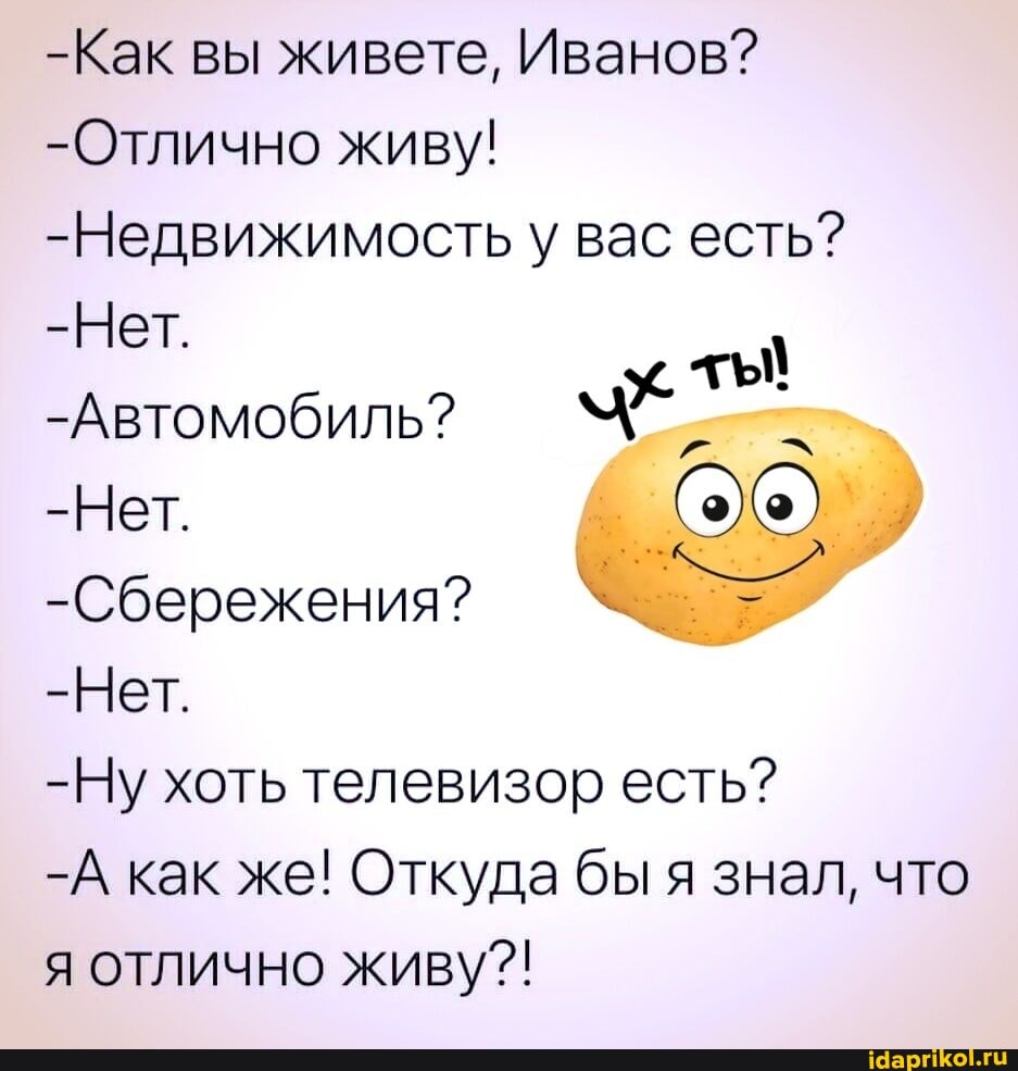 -Как вы живете, Иванов?
-Отлично живу!
-Недвижимость у вас есть?
-Нет.
-Автомобиль?
-Нет.
-Сбережения?
-Нет.
-Ну хоть телевизор есть?
-А как же! Откуда бы я знал, что я отлично живу?!