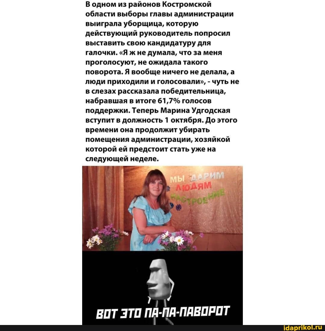 В одном из районов Костромской области выборы главы администрации выиграла уборщица, которую действующий руководитель попросил выставить свою кандидатуру для галочки. "Я ж не думала, что за меня проголосуют, не ожидала такого поворота. Я вообще ничего не делала, а люди приходили и голосовали", - чуть не в слезах рассказала победительница, набравшая в итоге 61,7% голосов поддержки. Теперь Марина Удгодская вступит в должность 1 октября. До этого времени она продолжит убирать помещения администрации, хозяйкой которой ей предстоит стать уже на следующей неделе.
ПА-ПА-ПАВОРОТ