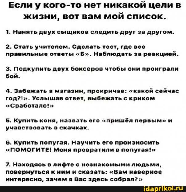 Если у кого-то нет никакой целив жизни, вот вам мой список.
1. Нанять двух сыщиков следить друг за другом.
2. Стать учителем. Сделать тест, где все правильные ответы "Б". Наблюдать за реакцией.
З. Подкупить двух боксеров чтобы они проиграли бой.
4. Забежать в магазин, прокричав: "какой сейчас год?!". Услышав ответ, выбежать с криком
"Сработало!"
5. Купить коня, назвать его "пришёл первым" и учавствовать в скачках.
6. Купить попугая. Научить его произносить
"ПОМОГИТЕ! Меня превратили в попугая!>
7. Находясь в лифте с незнакомыми людьми, повернуться к ним и сказать: "Вам наверное