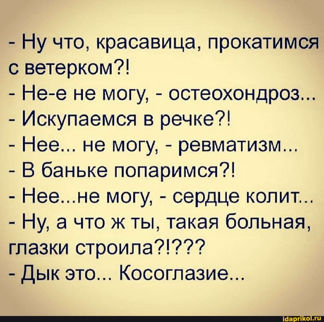 - Ну что, красавица, прокатимся с ветерком??!
- Не-е не могу, - остеохондроз...
- Искупаемся в речке?!
- Нее... не могу, - ревматизм...
- В баньке попаримся?!
- Нее...не могу, - сердце колит...
- Ну, а что ж ты, такая больная,
глазки строила?!???
- Дык это... Косоглазие...
