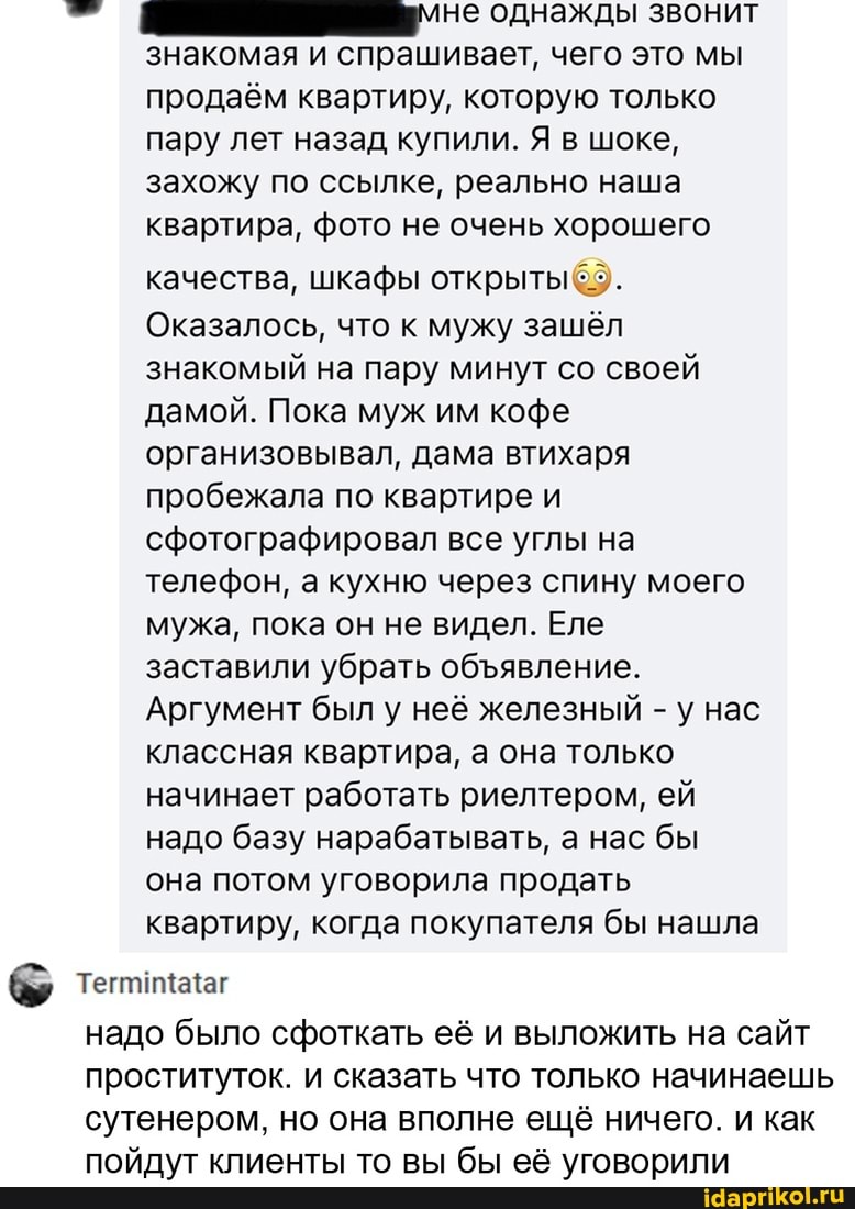 мне однажды
знакомая и спрашивает, чего это мы продаём квартиру, которую только пару лет назад купили. Я в шоке, захожу по ссылке, реально наша квартира, фото не очень хорошего
качества, шкафы открыты
Оказалось, что к мужу зашёл знакомый на пару минут со своей дамой. Пока муж им кофе организовывал, дама втихаря пробежала по квартире и сфотографировал все углы на телефон, а кухню через спину моего мужа, пока он не видел. Еле заставили убрать обявление.
Аргумент был у неё железный - у нас классная квартира, а она только начинает работать риелтером, ей надо базу нарабатывать, а нас бы она потом уговорила продать квартиру, когда покупателя бы нашла
надо было сфоткать её и выложить на сайт проституток. и сказать что только начинаешь сутенером, но она вполне ещё ничего. и как пойдут клиенты то вы бы её уговорили