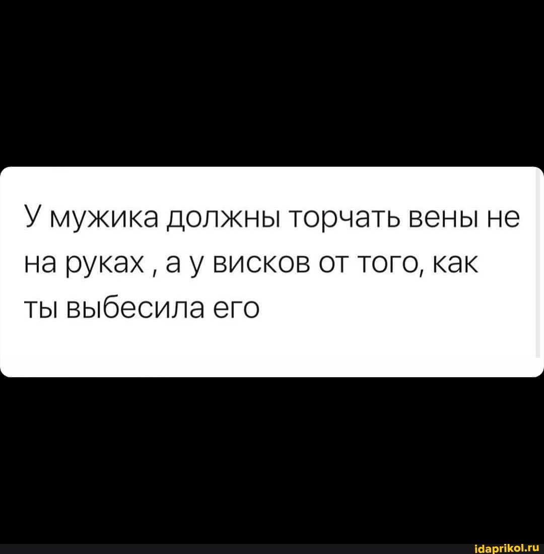 У мужика должны торчать вены не на руках ау висков от того, как
ты выбесила его