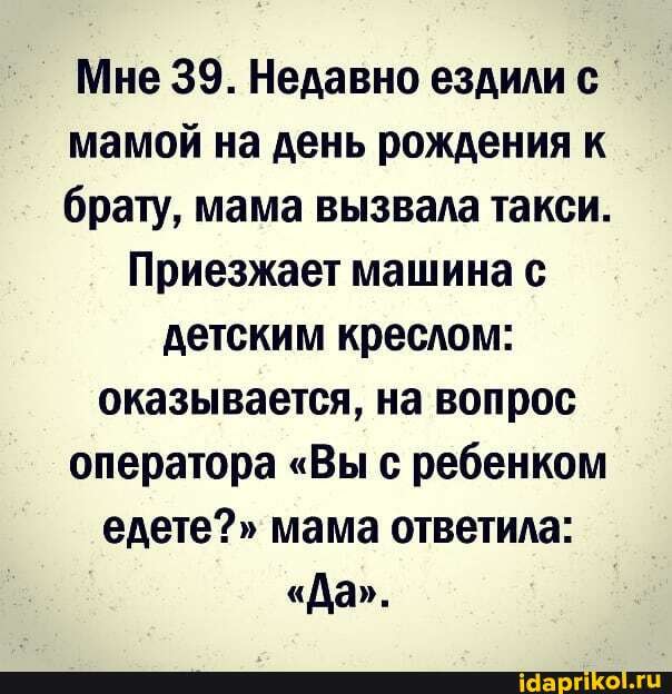 Мне 39. Недавно ездили мамой на день рождения к брату, мама вызвала такси.
Приезжает машина с детским креслом: оказывается, на вопрос оператора "Вы с ребенком едете?" мама ответила:
"Да".