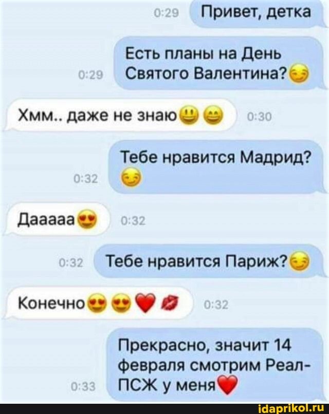 Привет, детка
Есть планы на День
Святого Валентина?
Хмм.. даже не знаю чу
Тебе нравится Мадрид?
Дазааа
Тебе нравится Париж?
Конечно
Прекрасно, значит 14
февраля смотрим Реал-
ПСЖ у меня