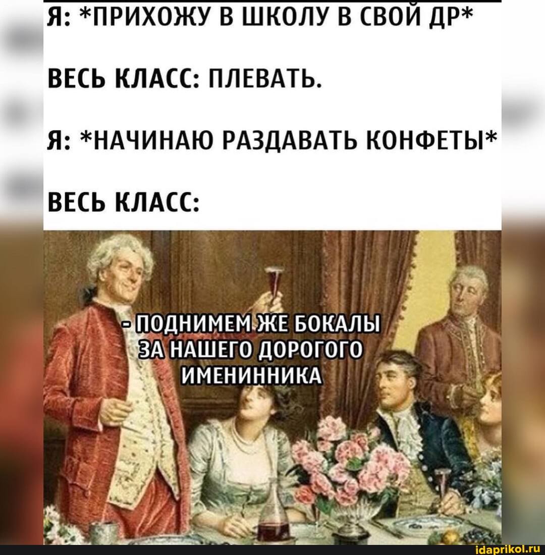 Я: *ПРИХОЖУ В ШКОЛУ В СВОИ ДР*
ВЕСЬ КЛАСС: ПЛЕВАТЬ.
Я: *НАЧИНАЮ РАЗДАВАТЬ КОНФЕТЫ*
ВЕСЬ КЛАСС:
"ПОДНИМЕМ ЖЕ БОКАЛЫ
ЗА НАШЕГО ДОРОГОГО
ИМЕНИННИКА