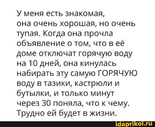 У меня есть знакомая,
она очень хорошая, но очень тупая. Когда она прочла обявление о том, что в её доме отключат горячую воду на 10 дней, она кинулась набирать эту самую ГОРЯЧУЮ воду в тазики, кастрюли и бутылки, и только минут через 30 поняла, что к чему.
Трудно ей будет в жизни.