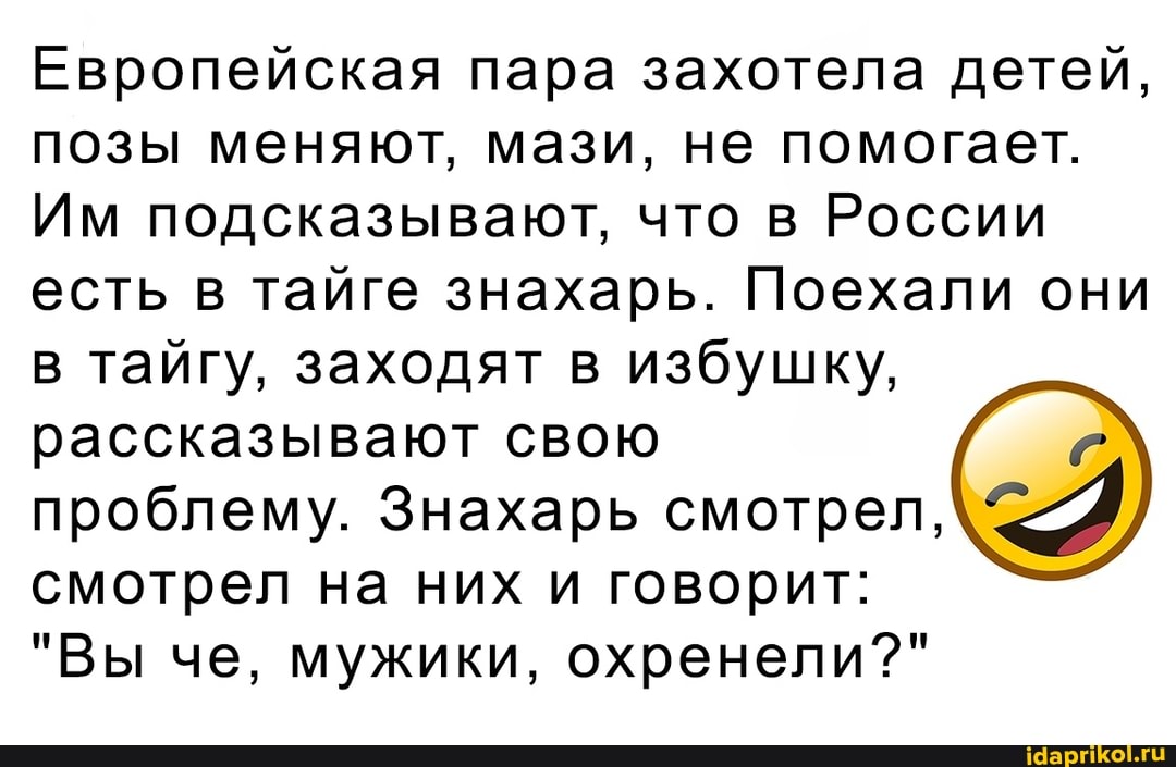 Европейская пара захотела детей, позы меняют, мази, не помогает.
Им подсказывают, что в России есть в тайге знахарь. Поехали они в тайгу, заходят в избушку, рассказывают свою
проблему. Знахарь смотрел, смотрел на них и говорит:
"Вы че, мужики, охренели?"