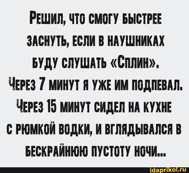 РЕШИЛ, ЧТО СМОГУ БЫСТРЕЕ ЗАСНУТЬ, ЕСЛИ В НАУШНИКАХ БУДУ СЛУШАТЬ "СПЛИН".
ЧЕРЕЗ 7 МИНУТ Я УЖЕ ИМ ПОДПЕВАЛ.
ЧЕРЕЗ 15 МИНУТ СИДЕЛ НА КУХНЕ С РЮМКОЙ ВОДКИ, И ВГЛЯДЫВАЛСЯ В БЕСКРАЙНЮЮ ПУСТОТУ НОЧИ...