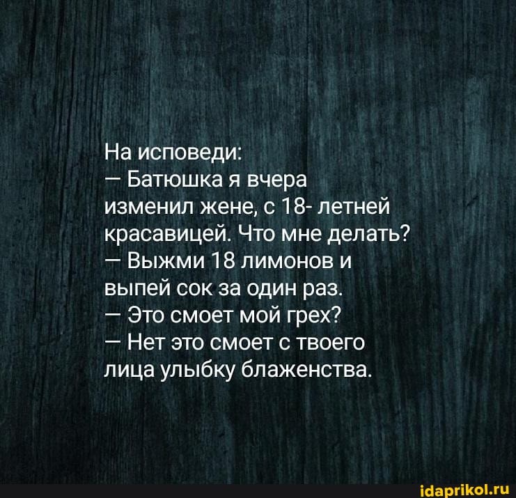 На исповеди:
- Батюшка я вчера
изменил жене, с 18- летней красавицей. Что мне делать?
- Выжми 18 лимонов и выпей сок за один раз.
- Это смоет мой грех?
- Нет это смоет с твоего лица улыбку блаженства.