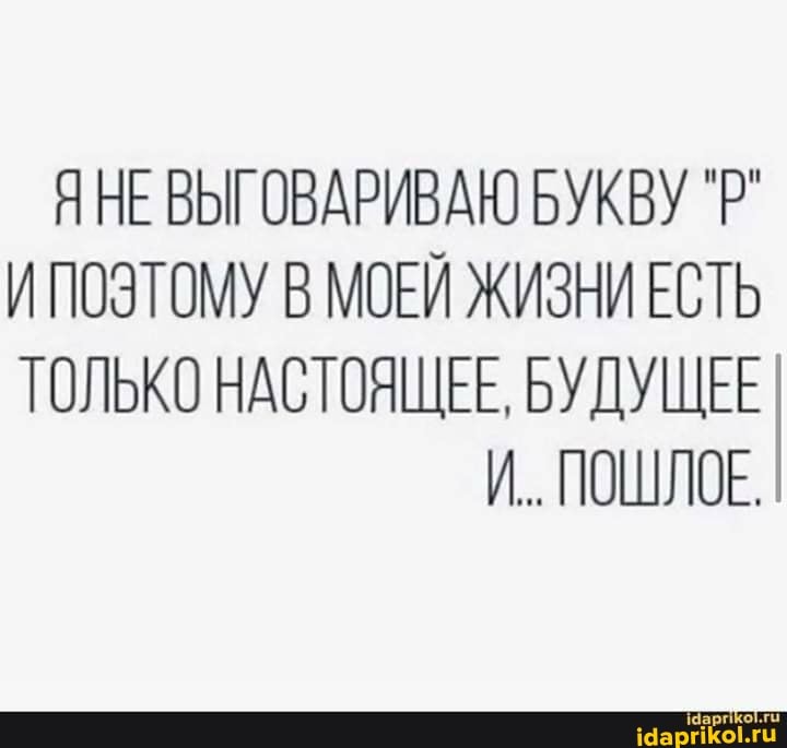 ЯНЕ ВЫГОВАРИВАЮ БУКВУ `Р"
И ПОЭТОМУ В МОЕЙ ЖИЗНИ ЕСТЬ ТОЛЬКО НАСТОЯЩЕЕ, БУДУЩЕЕ И.. ПОШЛОЕ.