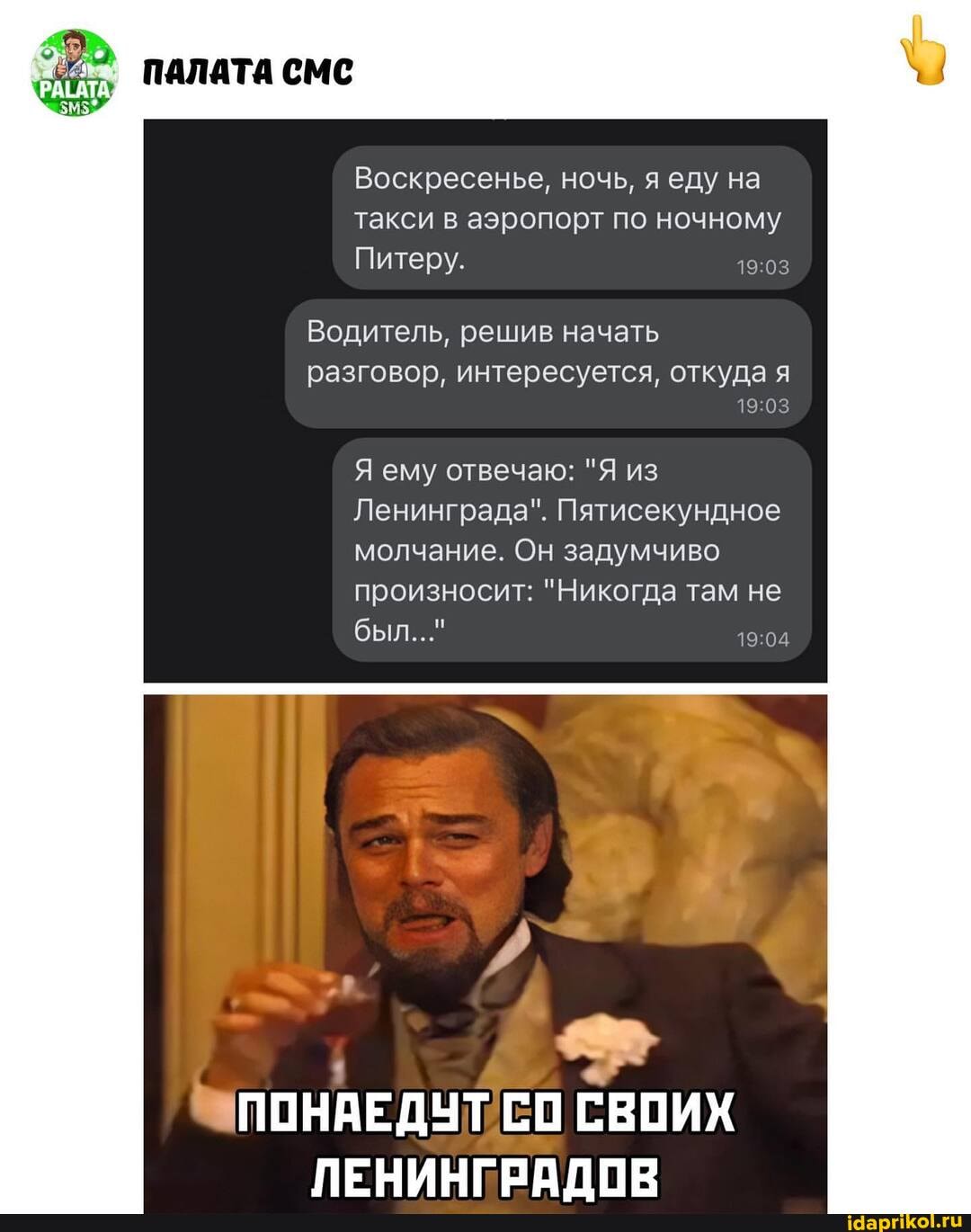 Воскресенье, ночь, еду на такси в аэропорт по ночному
Питеру.
ПАЛАТА СМС
Водитель, решив начать
разговор, интересуется, откуда я
Я ему отвечаю: "Я из
Ленинграда". Пятисекундное молчание. Он задумчиво
произносит: "Никогда там не был..."
ПОНАЕДУТ СО СВОИХ ЛЕНИНГРАЛОВ