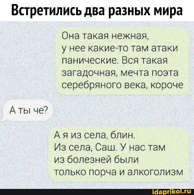 Встретились два разных мира
Она такая нежная,
у нее какие-то там атаки панические. Вся такая загадочная, мечта поэта серебряного века, короче
Ая из села, блин.
Из села, Саш. У нас там
из болезней были
только порча и алкоголизм