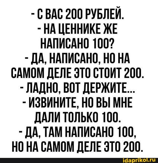- СВАС 200 РУБЛЕЙ.
- НА ЦЕННИКЕ ЖЕ НАПИСАНО 100?
- ДА, НАПИСАНО, НО НА САМОМ ДЕЛЕ ЭТО СТОИТ 200.
- ЛАДНО, ВОТ ДЕРЖИТЕ...
- ИЗВИНИТЕ, НО ВЫ МНЕ ДАЛИ ТОЛЬКО 100.
- ДА, ТАМ НАПИСАНО 100,
НО НА САМОМ ДЕЛЕ ЭТО 200.