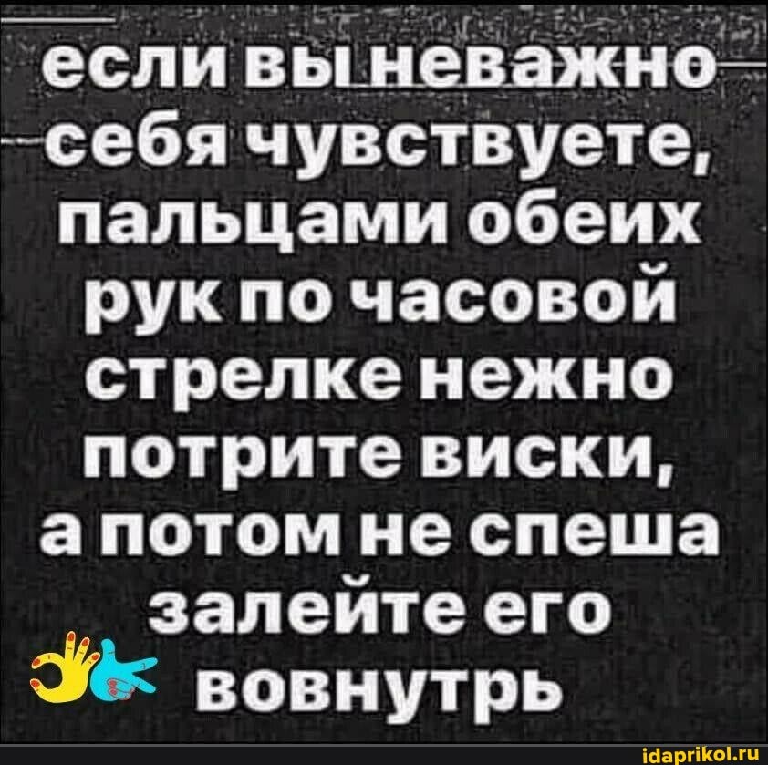 если неважно"
-себя чувствуете, пальцами обеих рук по часовой стрелке нежно потрите виски, а потом не спеша залейте его вовнутрь