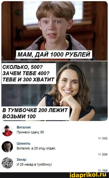 МАМ, ДАЙ 1000 РУБЛЕЙ
СКОЛЬКО, 500?
ЗАЧЕМ ТЕБЕ 400?
ТЕБЕ И 300 ХВАТИТ
В ТУМБОЧКЕ 200 ЛЕЖИТ ВОЗЬМИ 100
Виталий
Принеси сдачу 50
Шамиль
Виталий, а 25 отцу отдай.
Захар
И 25 назад в тумбочку)