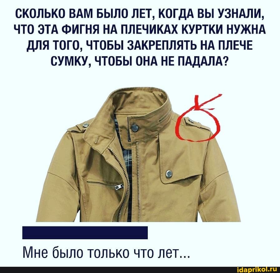 СКОЛЬКО ВАМ БЫЛО ЛЕТ, КОГДА ВЫ УЗНАЛИ,
ЧТО ЭТА ФИГНЯ НА ПЛЕЧИКАХ КУРТКИ НУЖНА
ДЛЯ ТОГО, ЧТОБЫ ЗАКРЕПЛЯТЬ НА ПЛЕЧЕ
СУМКУ, ЧТОБЫ ОНА НЕ ПАДАЛА?
Мне было только что лет...