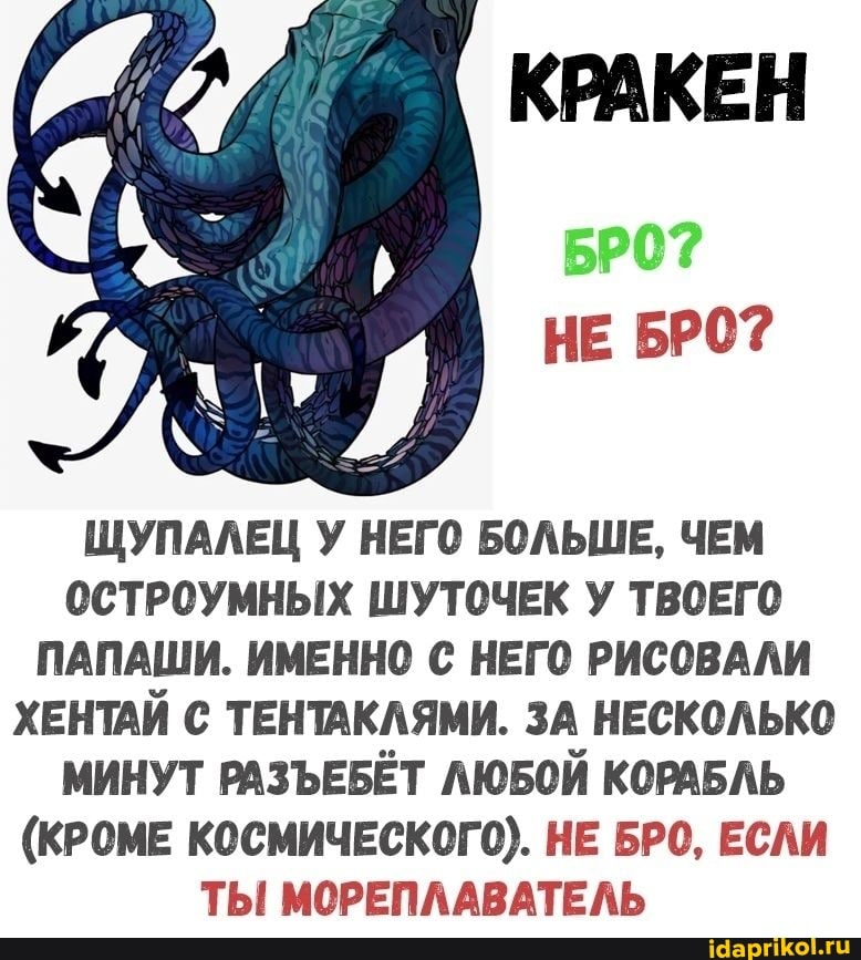 КРАКЕН
НЕ БРО?
ЩУПАЛЕЦ У НЕГО БОЛЬШЕ, ЧЕМ ОСТРОУМНЫХ ШУТОЧЕК У ТВОЕГО ПАПАШИ. ИМЕННО С НЕГО РИСОВАЛИ ХЕНТАЙ С ТЕНТАКЛЯМИ. ЗА НЕСКОЛЬКО МИНУТ РАЗЪЕБЁТ ЛЮБОЙ КОРАБЛЬ
(КРОМЕ КОСМИЧЕСКОГО). НЕ БРО, ЕСЛИ ТЫ МОРЕПЛАВАТЕЛЬ