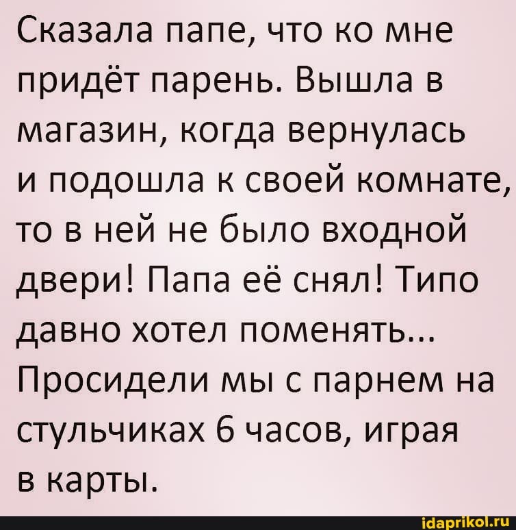 Сказала папе, что ко мне придёт парень. Вышла в магазин, когда вернулась
и подошла к своей комнате, то в ней не было входной двери! Папа её снял! Типо давно хотел поменять...
Просидели мы с парнем на стульчиках 6 часов, играя
в карты.