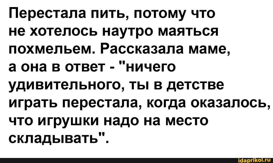 Перестала пить, потому что
не хотелось наутро маяться похмельем. Рассказала маме,
а она в ответ - "ничего удивительного, ты в детстве играть перестала, когда оказалось, что игрушки надо на место складывать".