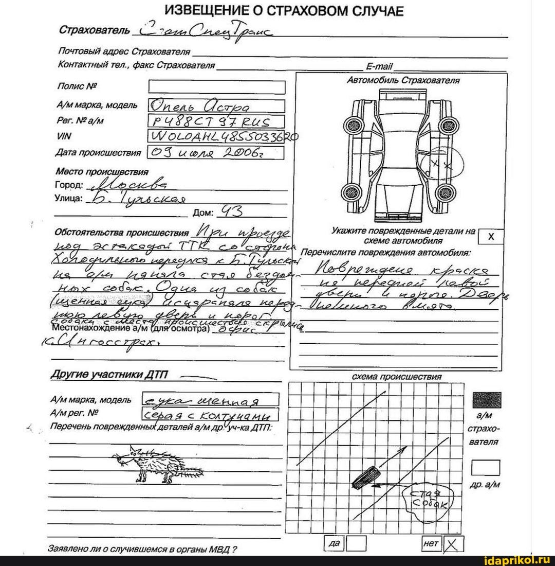 ИЗВЕЩЕНИЕ О СТРАХОВОМ СЛУЧАЕ Страхователь
Почтовый адрес Страхователя
Контактный тел., факс Страхователя. Е-тай.
'Автомобиль Страхователя
Полис
марка, модель Олель 22 им /022АН2 368Ф
Дата происшествия _2.06:
Место тВИЯ Город:
Улица:
Укажите поврежденные детали на.
Обстоятельства происшествия схеме автомобиля
Перечислите повреждения автомобиля;
Другие участники ДТП 'схема происшествия рег. серая < Кол
Перечень поврежденных деталей ДТП: страхо- вателя
Ар.