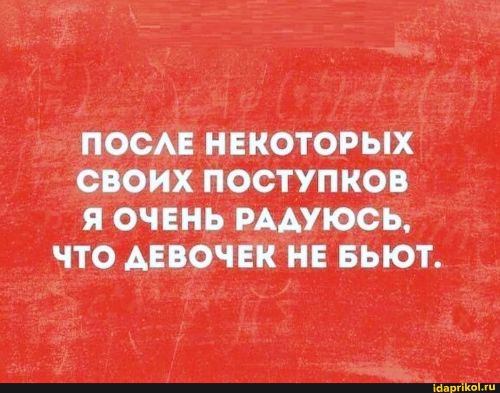 ПОСЛЕ НЕКОТОРЫХ
СВОИХ ПОСТУПКОВ
Я ОЧЕНЬ РАДУЮСЬ,
ЧТО ДЕВОЧЕК НЕ БЬЮТ.