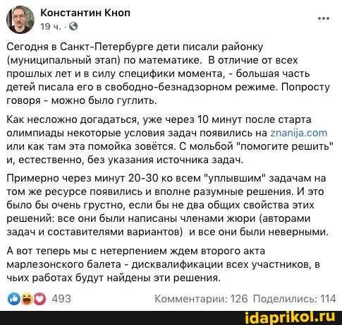 Сегодня в Санкт-Петербурге дети писали районку
(муниципальный этап) по математике. В отличие от всех прошлых лет и в силу специфики момента, - большая часть детей писала его в свободно-безнадзорном режиме. Попросту говоря - можно было гуглить.
Как несложно догадаться, уже через 10 минут после старта олимпиады некоторые условия задач появились на гпапйа.сот или как там эта помойка зовётся. С мольбой "помогите решить" и, естественно, без указания источника задач.
Примерно через минут 20-30 ко всем "уплывшим" задачам на том же ресурсе появились и вполне разумные решения. И это было бы очень грустно, если бы не два общих свойства этих решений: все они были написаны членами жюри (авторами задач и составителями вариантов) и все они были неверными.
А вот теперь мы с нетерпением ждем второго акта марлезонского балета - дисквалификации всех участников, в чьих работах будут найдены эти решения.
ОБО Комментарии: 126 Поделились: 114