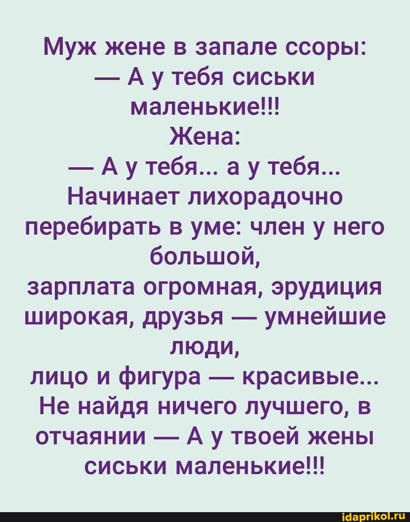 Муж жене в запале ссоры:
- Ау тебя сиськи маленькие!!!
Жена:
- Ау тебя... ау тебя...
Начинает лихорадочно перебирать в уме: член у него большой, зарплата огромная, эрудиция широкая, друзья - умнейшие люди, лицо и фигура - красивые...
Не найдя ничего лучшего, в отчаянии - А у твоей жены сиськи маленькие!!!