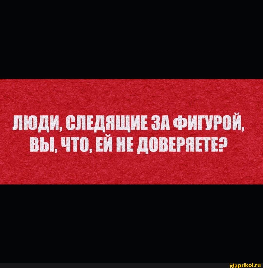 ЛЮДИ, СЛЕДЯЩИЕ ЗА ФИГУРОЙ,
ВЫ, ЧТО, ЕЙ НЕ ДОВЕРЯЕТЕ?