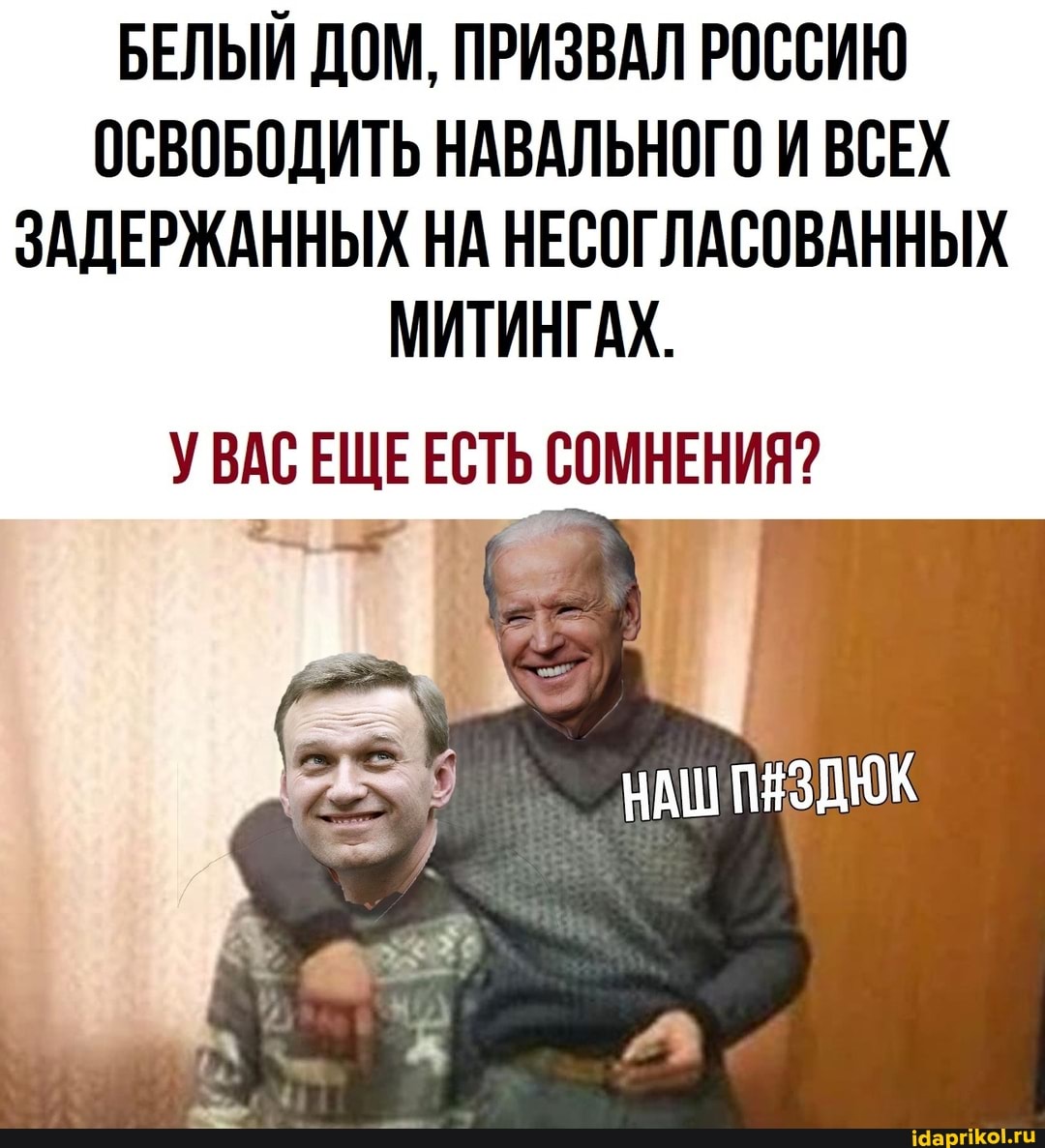 БЕЛЫЙ ДОМ, ПРИЗВАЛ РОССИЮ ОСВОБОДИТЬ НАВАЛЬНОГО И ВСЕХ ЗАДЕРЖАННЫХ НА НЕСОГЛАСОВАННЫХ
МИТИНГАХ.
УВАС ЕЩЕ ЕСТЬ СОМНЕНИЯ?
НАШ ПЯЗДЮК