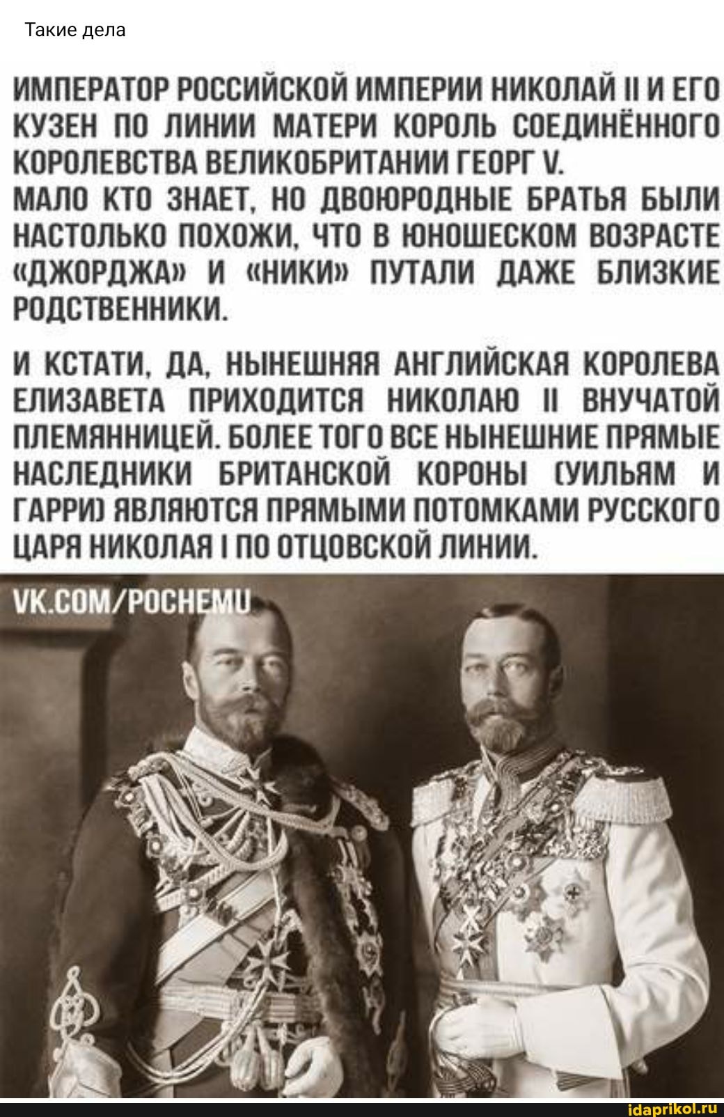 Такие дела
ИМПЕРАТОР РОССИЙСКОЙ ИМПЕРИИ НИКОЛАЙ ПИ ЕГО КУЗЕН ПО ЛИНИИ МАТЕРИ КОРОЛЬ СОЕДИНЁННОГО КОРОЛЕВСТВА ВЕЛИКОБРИТАНИИ ГЕОРГ
МАЛО КТО ЗНАЕТ, НО ДВОЮРОДНЫЕ БРАТЬЯ БЫЛИ НАСТОЛЬКО ПОХОЖИ, ЧТО В ЮНОШЕСКОМ ВОЗРАСТЕ
"ДЖОРДЖА" И "НИКИ" ПУТАЛИ ДАЖЕ БЛИЗКИЕ РОДСТВЕННИКИ.
И КСТАТИ. ДА, НЫНЕШНЯЯ АНГЛИЙСКАЯ КОРОЛЕВА ЕЛИЗАВЕТА ПРИХОДИТСЯ НИКОЛАЮ ВНУЧАТОЙ ПЛЕМЯННИЦЕЙ. БОЛЕЕ ТОГО ВСЕ НЫНЕШНИЕ ПРЯМЫЕ НАСЛЕДНИКИ БРИТАНСКОЙ КОРОНЫ (УИЛЬЯМ И ГАРРИ} ЯВЛЯЮТСЯ ПРЯМЫМИ ПОТОМКАМИ РУССКОГО ЦАРЯ НИКОЛАЯ ПО ОТЦОВСКОЙ ЛИНИИ.