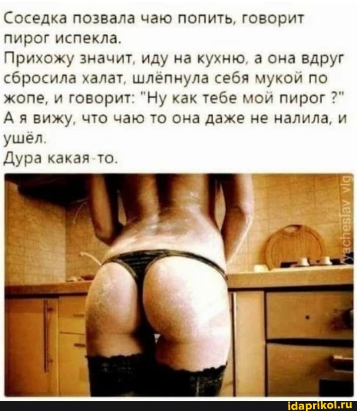 Соседка позвала чаю попить. говорит пирог испекла.
Прихожу значит иду на кухню а она вдруг сбросила халат шлепнула себя мукой по жопе, и говорит "Ну как тебе мои пирог вижу, что чаю то она даже не налила. и ушел
Дура какая то