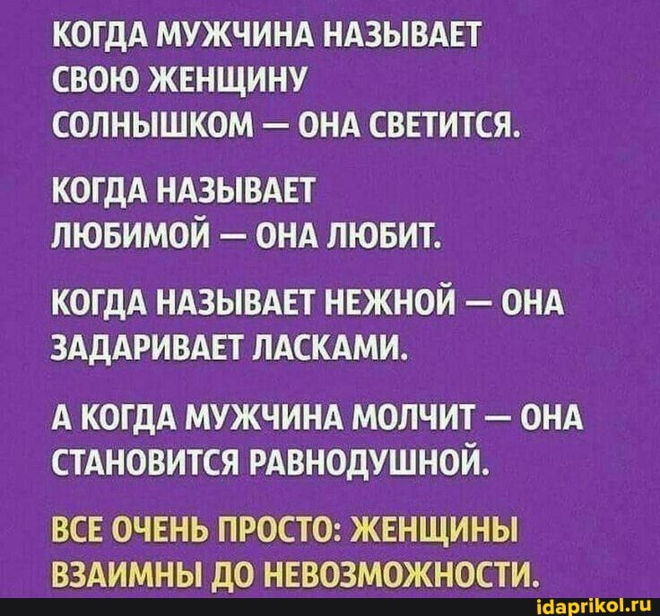 КОГДА МУЖЧИНА НАЗЫВАЕТ СВОЮ ЖЕНЩИНУ СОЛНЫШКОМ - ОНА СВЕТИТСЯ.
КОГДА НАЗЫВАЕТ ЛЮБИМОЙ - ОНА ЛЮБИТ.
КОГДА НАЗЫВАЕТ НЕЖНОЙ - ОНА ЗАДАРИВАЕТ ЛАСКАМИ.
А КОГДА МУЖЧИНА МОЛЧИТ - ОНА СТАНОВИТСЯ РАВНОДУШНОЙ.
ВСЕ ОЧЕНЬ ПРОСТО: ЖЕНЩИНЫ ВЗАИМНЫ ДО НЕВОЗМОЖНОСТИ.