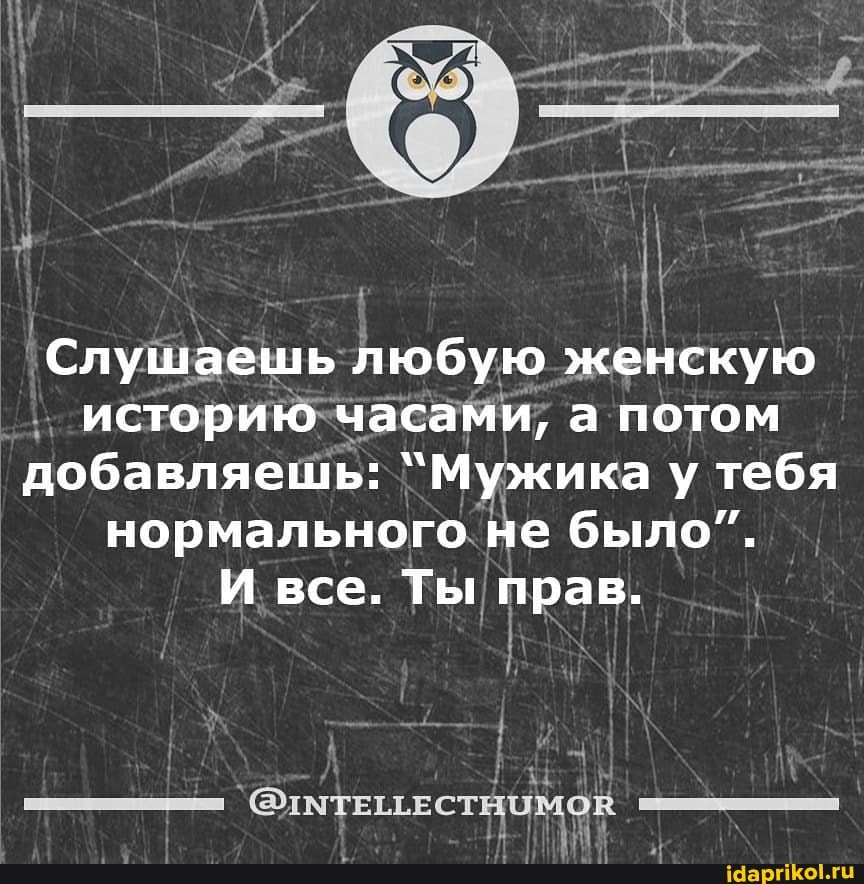 Слушаешь любую женскую историю часами, а потом добавляешь: `Мужика у тебя нормального не было".
И все. Ты прав.