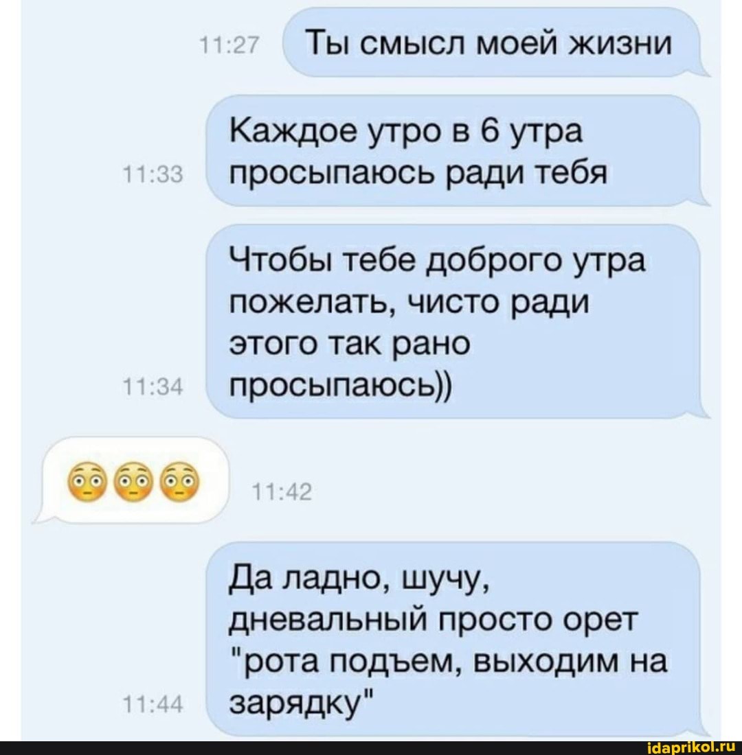 Ты смысл моей жизни
Каждое утро в 6 утра просыпаюсь ради тебя
Чтобы тебе доброго утра пожелать, чисто ради этого так рано просыпаюсь))
1.32
Да ладно, шучу, дневальный просто орет
"рота подем, выходим на
зарядку"