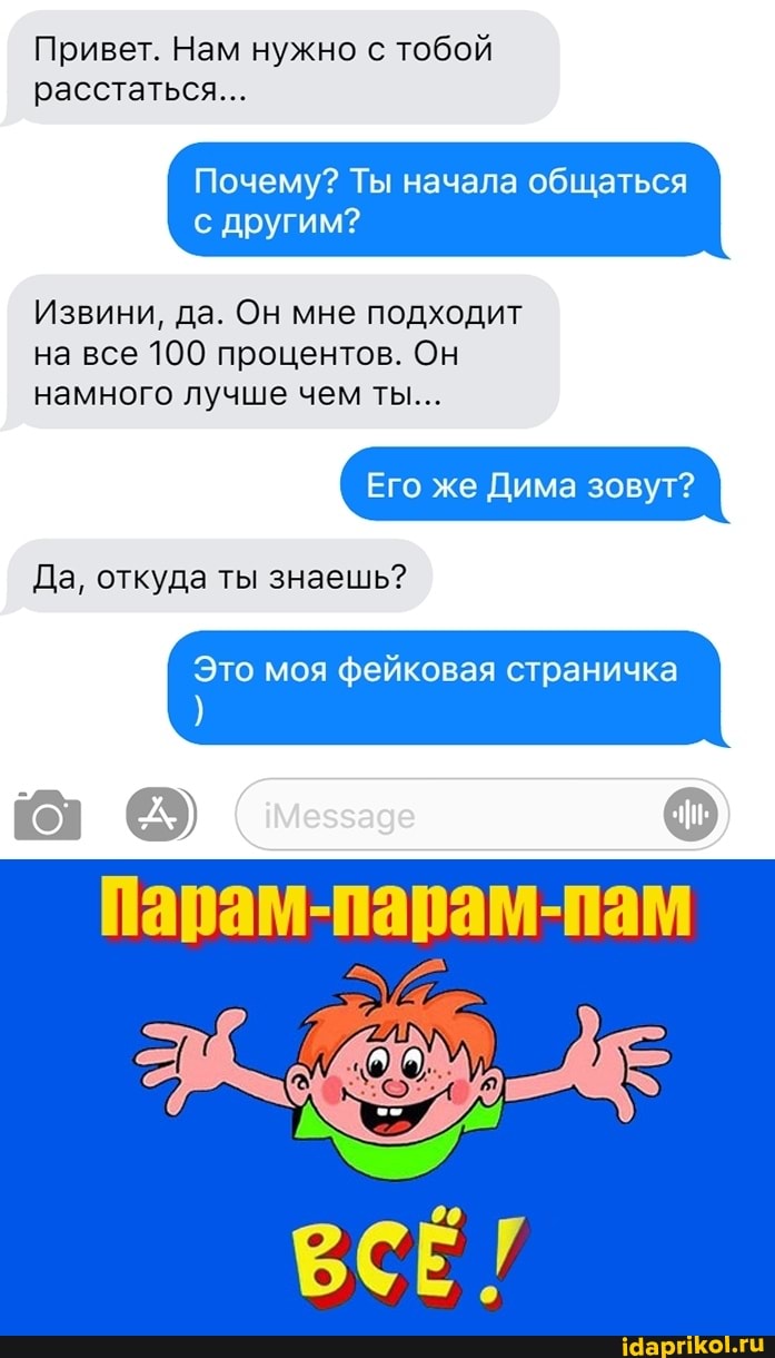 Привет. Нам нужно с тобой расстаться...
Почему? Ты начала общаться
Извини, да. Он мне подходит на все 100 процентов. Он намного лучше чем ты...
Его же Дима зовут?
Это моя фейковая страничка
Да, откуда ты знаешь?