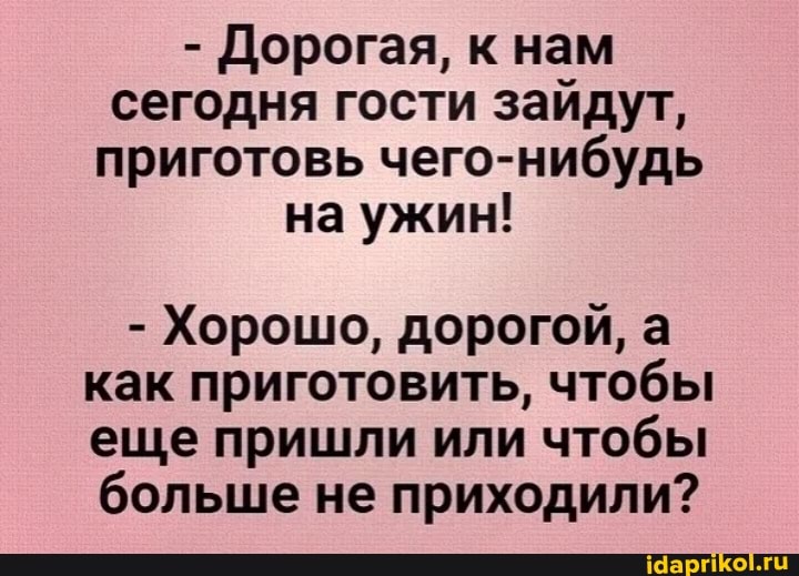 - Дорогая, к нам сегодня гости зайдут, приготовь чего-нибудь на ужин!
- Хорошо, дорогой, а как приготовить, чтобы еще пришли или чтобы больше не приходили?