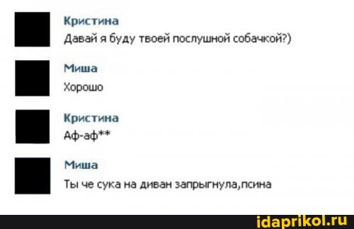 Кристина
Давай я буду твоей послушной собачкой?)
Миша
Хорошо
Кристина
Аф-аф**
Миша
Ты че сука на диван запрыгнула,псина