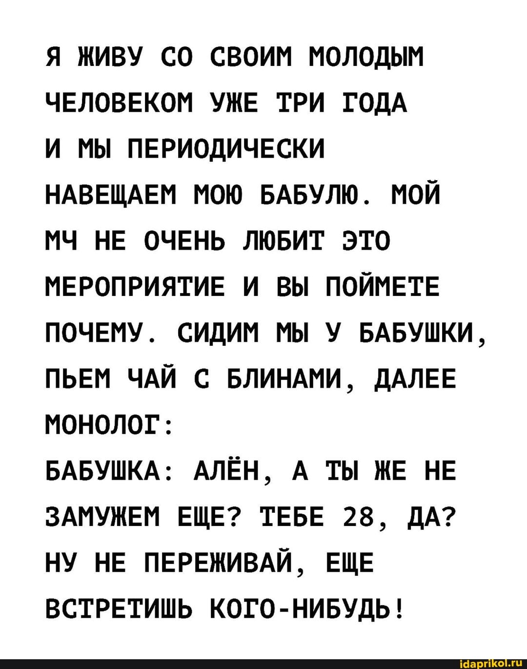 Я ЖИВУ СО СВОИМ МОЛОДЫМ ЧЕЛОВЕКОМ УЖЕ ТРИ ГОДА
И МЫ ПЕРИОДИЧЕСКИ НАВЕЩАЕМ МОЮ БАБУЛЮ. МОЙ МЧ НЕ ОЧЕНЬ ЛЮБИТ ЭТО МЕРОПРИЯТИЕ И ВЫ ПОЙМЕТЕ ПОЧЕМУ. СИДИМ МЫ У БАБУШКИ,
ПЬЕМ ЧАЙ С БЛИНАМИ, ДАЛЕЕ МОНОЛОГ:
БАБУШКА: АЛЁН, А ТЫ ЖЕ НЕ ЗАМУЖЕМ ЕЩЕ? ТЕБЕ 28, ДА?
НУ НЕ ПЕРЕЖИВАЙ, ЕЩЕ ВСТРЕТИШЬ КОГО-НИБУДЬ!
