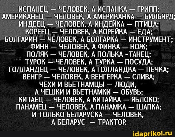 ИСПАНЕЦ - ЧЕЛОВЕК, А ИСПАНКА - ГРИПП;
АМЕРИКАНЕЦ - ЧЕЛОВЕК, А АМЕРИКАНКА - БИЛЬЯРД;
ИНДЕЕЦ - ЧЕЛОВЕК, А ИНДЕЙКА - ПТИЦА;
КОРЕЕЦ, - ЧЕЛОВЕК, А КОРЕЙКА - ЕДА;
БОЛГАРИН - ЧЕЛОВЕК, А БОЛГАРКА - ИНСТРУМЕНТ;
ФИНН - ЧЕЛОВЕК, А ФИНКА - НОЖ;
ПОЛЯК - ЧЕЛОВЕК, А ПОЛЬКА -ТАНЕЦ;
ТУРОК - ЧЕЛОВЕК, А ТУРКА - ПОСУДА;
ГОЛЛАНДЕЦ - ЧЕЛОВЕК, А ГОЛЛАНДКА - ПЕЧКА;
ВЕНГР - ЧЕЛОВЕК, А ВЕНГЕРКА - СЛИВА;
ЧЕХИ И ВЬЕТНАМЦЫ - ЛЮДИ,
А ЧЕШКИ И ВЬЕТНАМКИ - ОБУВЬ;
КИТАЕЦ - ЧЕЛОВЕК, А КИТАЙКА - ЯБЛОКО;
ПАНАМЕЦ - ЧЕЛОВЕК, А ПАНАМКА - ШАПКА;
И ТОЛЬКО БЕЛАРУСКА - ЧЕЛОВЕК,
А БЕЛАРУС - ТРАКТОР: