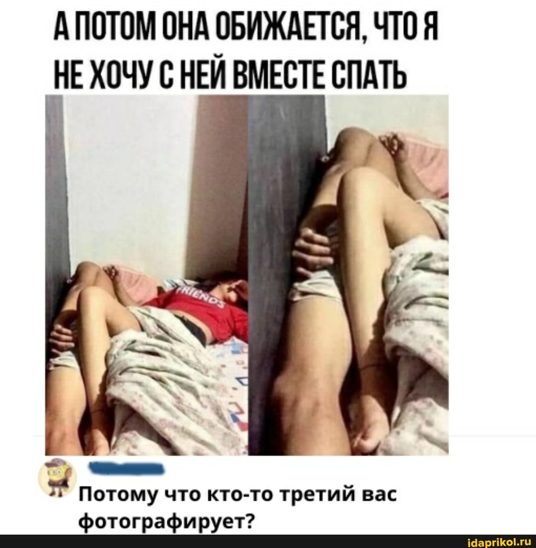 АПОТОМ ОНА ОБИЖАЕТСЯ, ЧТО Я НЕ ХОЧУ С НЕЙ ВМЕСТЕ СПАТЬ
Потому что кто-то третий вас фотографирует?