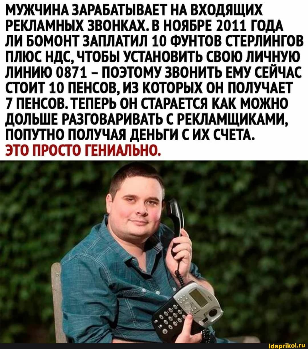 МУЖЧИНА ЗАРАБАТЫВАЕТ НА ВХОДЯЩИХ РЕКЛАМНЫХ ЗВОНКАХ. В НОЯБРЕ 2011 ГОДА ЛИ БОМОНТ ЗАПЛАТИЛ 10 ФУНТОВ СТЕРЛИНГОВ ПЛЮС НДС, ЧТОБЫ УСТАНОВИТЬ СВОЮ ЛИЧНУЮ ЛИНИЮ 0871 - ПОЭТОМУ ЗВОНИТЬ ЕМУ СЕЙЧАС СТОИТ 10 ПЕНСОВ, ИЗ КОТОРЫХ ОН ПОЛУЧАЕТ
7 ПЕНСОВ. ТЕПЕРЬ ОН СТАРАЕТСЯ КАК МОЖНО ДОЛЬШЕ РАЗГОВАРИВАТЬ РЕКЛАМЩИКАМИ,
ПОПУТНО ПОЛУЧАЯ ДЕНЬГИ СИХ СЧЕТА.
ЭТО ПРОСТО ГЕНИАЛЬНО.