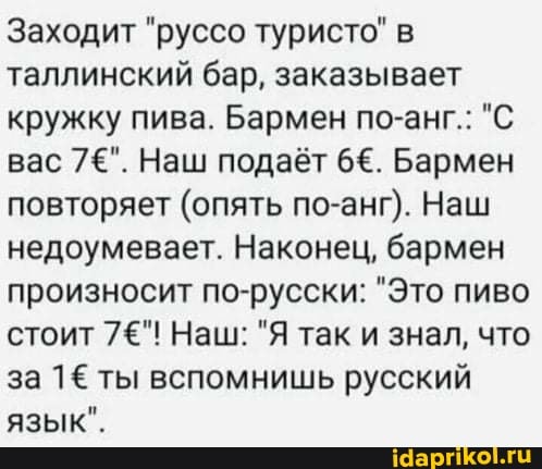 Заходит "руссо туристо" в таллинский бар, заказывает кружку пива. Бармен по-анг.: "С вас 7=". Наш подаёт 66. Бармен повторяет (опять по-анг). Наш недоумевает. Наконец, бармен произносит по-русски: "Это пиво стоит 7"! Наш: "Я так и знал, что за 1& ты вспомнишь русский язык".