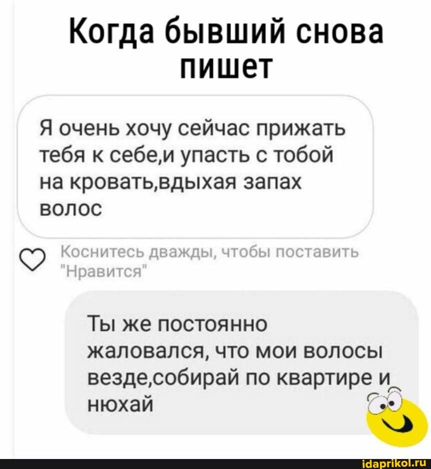 Когда бывший снова
пишет
Я очень хочу сейчас прижать тебя к себеи упасть с тобой на кроватьвдыхая запах
волос
Коснитесь дважды, чтобы поставить
Ты же постоянно
жаловался, что мои волосы вездесобирай по квартире и_ нюхай