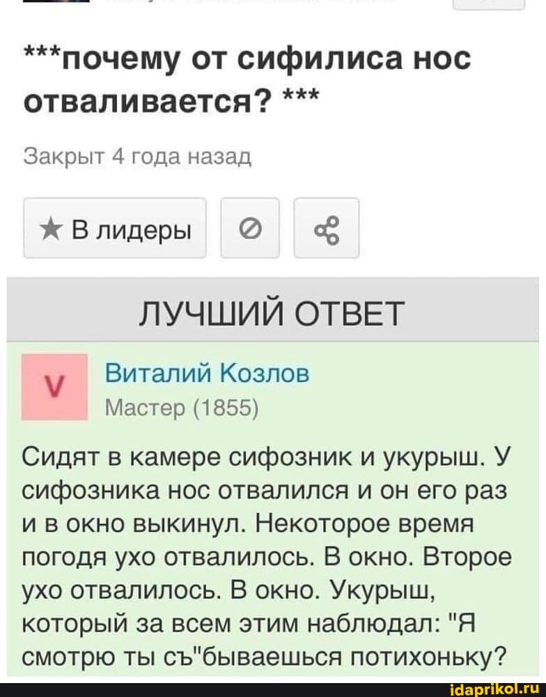 ***почему от сифилиса нос
отваливается? Закрыт 4 года назад
Ж Влидеры
ЛУЧШИЙ ОТВЕТ
Виталий Козлов
Мастер (1855)
Сидят в камере сифозник и укурыш. У
сифозника нос отвалился и он его раз
и вокно выкинул. Некоторое время
погодя ухо отвалилось. В окно. Второе
ухо отвалилось. В окно. Укурыш,
который за всем этим наблюдал: "Я
смотрю ты съ"бываешься потихоньку?