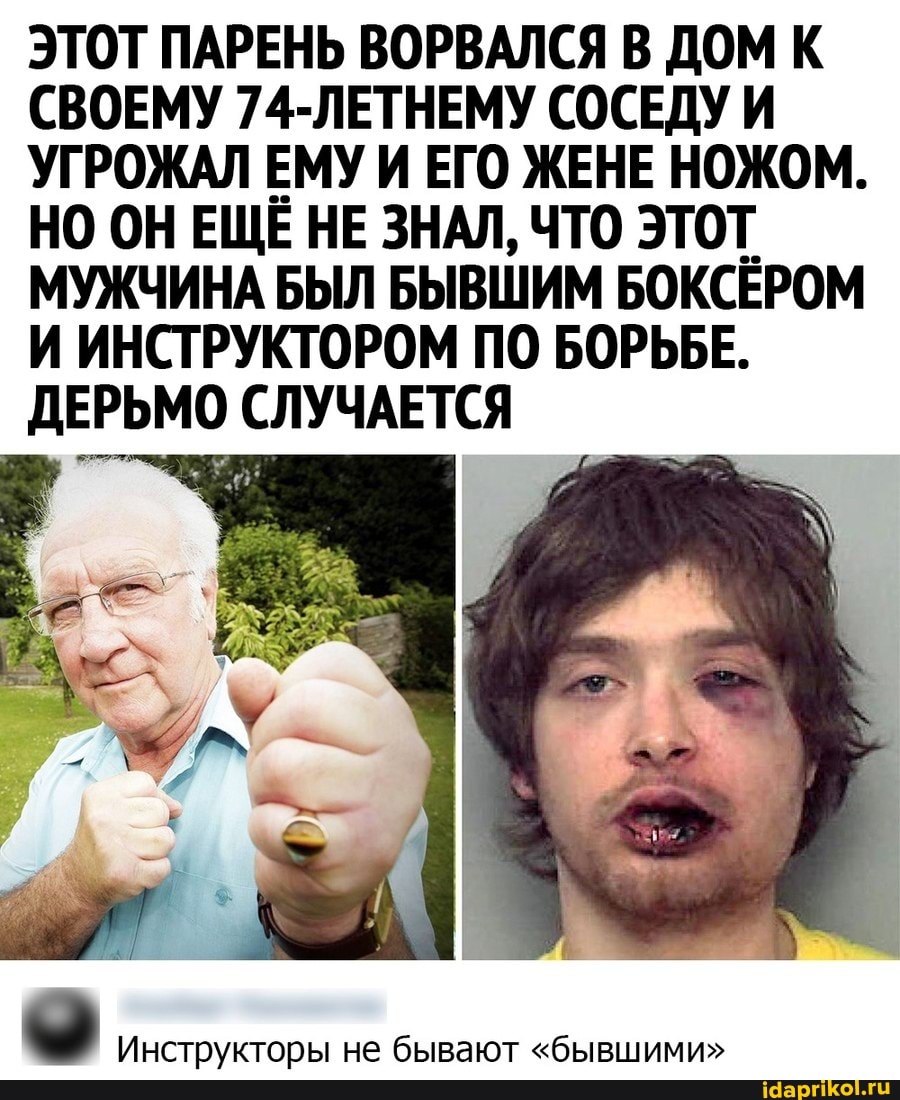 ЭТОТ ПАРЕНЬ ВОРВАЛСЯ В ДОМ К СВОЕМУ 74-ЛЕТНЕМУ СОСЕДУ И УГРОЖАЛ ЕМУ И ЕГО ЖЕНЕ НОЖОМ.
НО ОН ЕЩЁ НЕ ЗНАЛ, ЧТО ЭТОТ МУЖЧИНА БЫЛ БЫВШИМ БОКСЁРОМ И ИНСТРУКТОРОМ ПО БОРЬБЕ.
ДЕРЬМО СЛУЧАЕТСЯ
Инструкторы не бывают "бывшими"