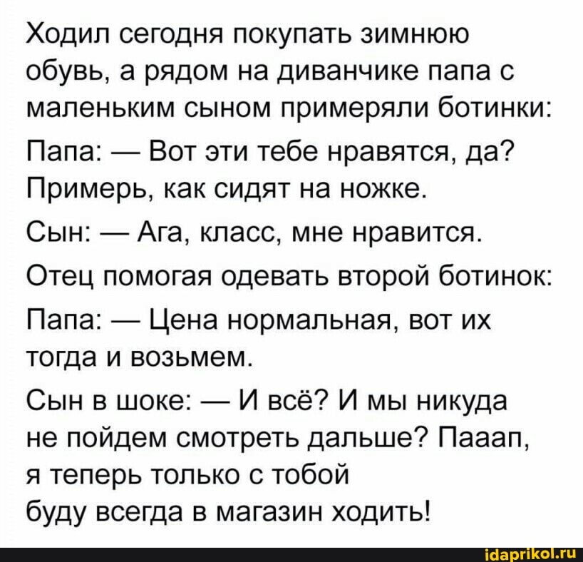 Ходил сегодня покупать зимнюю обувь, а рядом на диванчике папа с маленьким сыном примеряли ботинки:
Папа: - Вот эти тебе нравятся, да?
Примерь, как сидят на ножке.
Сын: - Ага, класс, мне нравится.
Отец помогая одевать второй ботинок:
Папа: - Цена нормальная, вот их тогда и возьмем.
Сын в шоке: - И всё? И мы никуда
не пойдем смотреть дальше? Пааап, я теперь только с тобой
буду всегда в магазин ходить!
