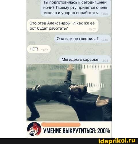 Ты подготовилась к сегодняшней ночи? Твоему рту придется очень тяжело и упорно поработать
Это отец Александры. И как же её рот будет работать?
Она вам не говорила?
НЕТ Мы идем в караоке
УМЕНИЕ ВЫКРУТИТЬГЯ. 200%