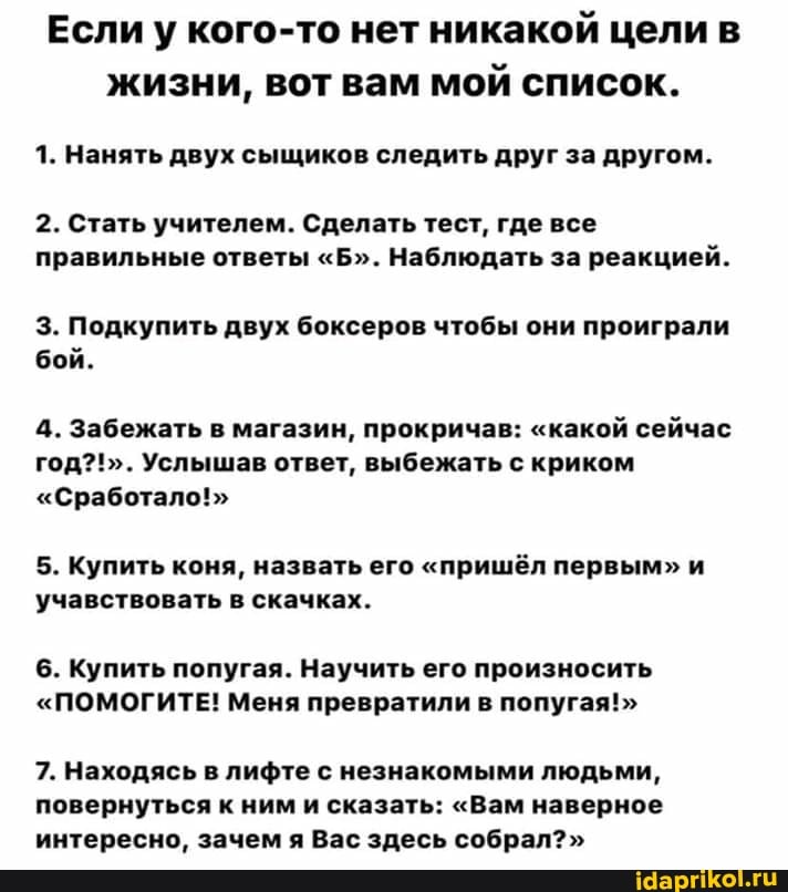 Если у кого-то нет никакой цели в
жизни, вот вам
мой список.
1. Нанять двух сыщиков следить друг за другом.
2. Стать учителем. Сделать тест, где все
правильные ответы "Б". Наблюдать за реакцией.
3. Подкупить двух боксеров чтобы они проиграли
бой.
4. Забежать в магазин, прокричав: "какой сейчас
год?!". Услышав ответ, выбежать с криком
"Сработало!"
5. Купить коня, назвать его "пришёл первым" и
'учавствовать в скачках.
6. Купить попугая. Научить его произносить
"ПОМОГИТЕ! Меня превратили в попугая!"
7. Находясь в лифте с незнакомыми людьми,
повернуться к ним и сказать: "Вам наверное
интересно, зачем я Вас здесь собрал?"